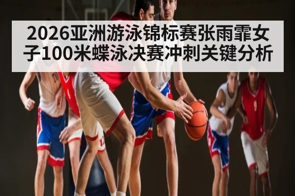 2026亚洲游泳锦标赛张雨霏女子100米蝶泳决赛冲刺关键分析