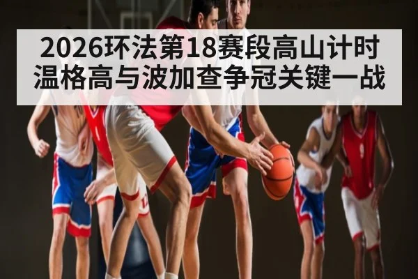 2026环法第18赛段高山计时 温格高与波加查争冠关键一战